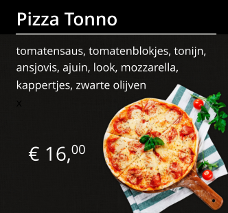 € 16,00 Pizza Tonno tomatensaus, tomatenblokjes, tonijn, ansjovis, ajuin, look, mozzarella, kappertjes, zwarte olijven x