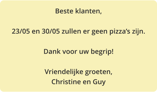 Beste klanten,  23/05 en 30/05 zullen er geen pizza’s zijn.  Dank voor uw begrip!  Vriendelijke groeten, Christine en Guy