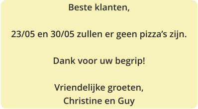 Beste klanten,  23/05 en 30/05 zullen er geen pizza’s zijn.  Dank voor uw begrip!  Vriendelijke groeten, Christine en Guy
